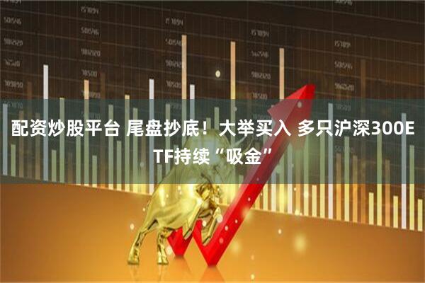 配资炒股平台 尾盘抄底！大举买入 多只沪深300ETF持续“吸金”