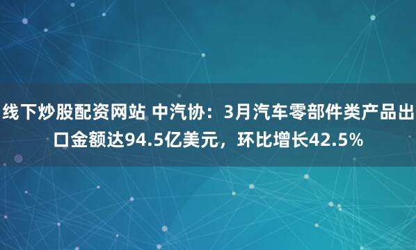 线下炒股配资网站 中汽协：3月汽车零部件类产品出口金额达94.5亿美元，环比增长42.5%