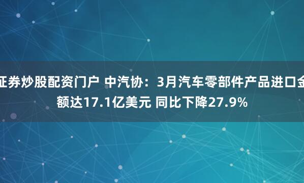 证券炒股配资门户 中汽协：3月汽车零部件产品进口金额达17.1亿美元 同比下降27.9%