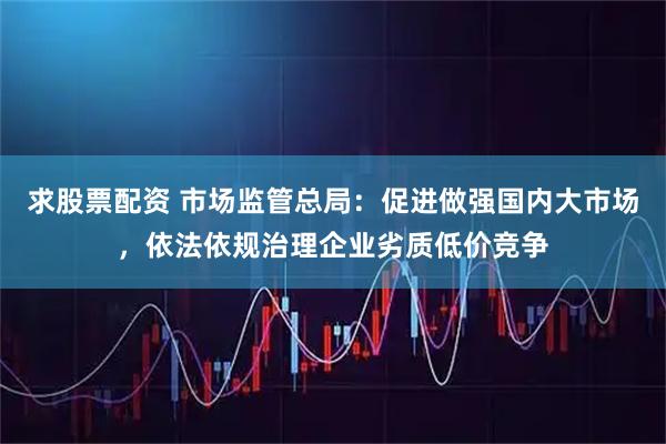 求股票配资 市场监管总局：促进做强国内大市场，依法依规治理企业劣质低价竞争