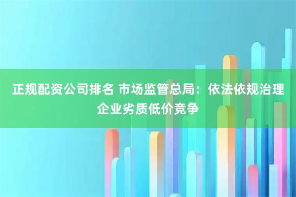 正规配资公司排名 市场监管总局：依法依规治理企业劣质低价竞争