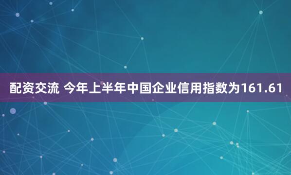 配资交流 今年上半年中国企业信用指数为161.61