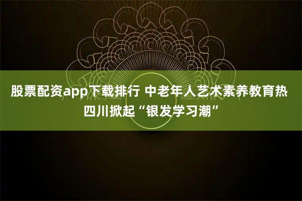 股票配资app下载排行 中老年人艺术素养教育热 四川掀起“银发学习潮”