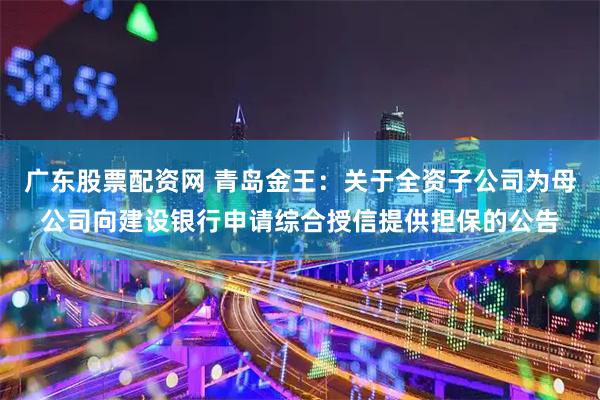 广东股票配资网 青岛金王：关于全资子公司为母公司向建设银行申请综合授信提供担保的公告